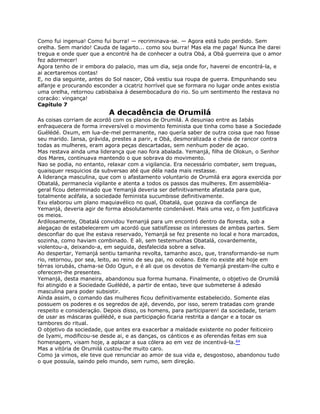 Como fui ingenua! Como fui burra! — recriminava-se. — Agora está tudo perdido. Sem
orelha. Sem marido! Cauda de lagarto... como sou burra! Mas ela me paga! Nunca lhe darei
tregua e onde quer que a encontré ha de conhecer a outra Obá, a Obá guerreira que o amor
fez adormecer!
Agora tenho de ir embora do palacio, mas um dia, seja onde for, haverei de encontrá-la, e
ai acertaremos contas!
E, no dia seguinte, antes do Sol nascer, Obá vestiu sua roupa de guerra. Empunhando seu
alfanje e procurando esconder a cicatriz horrível que se formara no lugar onde antes existia
uma orelha, retornou cabisbaixa á desembocadura do rio. So um sentimento lhe restava no
coracáo: vingança!
Capítulo 7
A decadência de Orumilá
As coisas corriam de acordó com os planos de Orumilá. A desuniao entre as Iabás
enfraquecera de forma irreversível o movimento feminista que tinha como base a Sociedade
Guélédé. Oxum, em lua-de-mel permanente, nao quería saber de outra coisa que nao fosse
seu marido. Iansa, grávida, prestes a parir, e Obá, desmoralizada e cheia de rancor contra
todas as mulheres, eram agora peças descartadas, sem nenhum poder de açao.
Mas restava ainda uma liderança que nao fora abalada. Yemanjá, filha de Olokun, o Senhor
dos Mares, continuava mantendo o que sobrava do movimento.
Nao se podia, no entanto, relaxar com a vigilancia. Era necessário combater, sem treguas,
quaisquer resquicios da subversao até que déla nada mais restasse.
A liderança masculina, que com o afastamento voluntario de Orumilá era agora exercida por
Obatalá, permanecía vigilante e atenta a todos os passos das mulheres. Em assembléia-
geral fícou determinado que Yemanjá deveria ser definitivamente afastada para que,
totalmente acéfala, a sociedade feminista sucumbisse definitivamente.
Exu elaborou um plano maquiavélico no qual, Obatalá, que gozava da confíança de
Yemanjá, deveria agir de forma absolutamente condenável. Mais uma vez, o fim justifícava
os meios.
Ardilosamente, Obatalá convidou Yemanjá para um encontró dentro da floresta, sob a
alegaçao de estabelecerem um acordó que satisfízesse os interesses de ambas partes. Sem
desconfiar do que lhe estava reservado, Yemanjá se fez presente no local e hora marcados,
sozinha, como haviam combinado. E ali, sem testemunhas Obatalá, covardemente,
violentou-a, deixando-a, em seguida, desfalecida sobre a selva.
Ao despertar, Yemanjá sentiu tamanha revolta, tamanho asco, que, transformando-se num
rio, retornou, por sea, leito, ao reino de seu pai, no océano. Este rio existe até hoje em
térras iorubás, chama-se Odo Ogun, e é ali que os devotos de Yemanjá prestam-lhe culto e
oferecem-lhe presentes.
Yemanjá, desta maneira, abandonou sua forma humana. Finalmente, o objetivo de Orumilá
foi atingido e a Sociedade Guélédé, a partir de entao, teve que submeterse á adesáo
masculina para poder subsistir.
Aínda assim, o comando das mulheres ficou definitivamente estabelecido. Somente elas
possuem os poderes e os segredos de ajé, devendo, por isso, serem tratadas com grande
respeito e consideraçáo. Depois disso, os homens, para participaren! da sociedade, teriam
de usar as máscaras guélédé, e sua participaçáo ficaria restrita a dançar e a tocar os
tambores do ritual.
O objetivo da sociedade, que antes era exacerbar a maldade existente no poder feiticeiro
de Iyami, modificou-se desde ai, e as danças, os cánticos e as oferendas feitas em sua
homenagem, visam hoje, a aplacar a sua cólera ao em vez de incentivá-la.84
Mas a vitória de Orumilá custou-lhe muito caro.
Como ja vimos, ele teve que renunciar ao amor de sua vida e, desgostoso, abandonou tudo
o que possuía, saindo pelo mundo, sem rumo, sem direçáo.
 