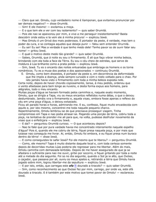 — Claro que sei. Omolu, cujo verdadeiro nome é Xamponan, que evitamos pronunciar por
ser demais negativo? — disse Orumilá.
— Sim! E ele mesmo! — exclamou a moça.
— E o que tem ele a ver com teu isolamento? — quis saber Orumilá.
— Pois ele nao se apaixonou por mim, e vive a me perseguir insistentemente? Basta
descobrir onde estou e la vem ele á minha procura! — explicou Iewá.
— Mas Omolu é um Orixá dos mais poderosos. E portador da peste, é verdade, mas tem o
poder da cura, e so contagia aqueles que deseja punir — falou sem entender Orurnilá.
— Eu sei! Eu sei! Mas a verdade é que tenho medo dele! Tenho pavor so de ouvir falar seu
nome! — gritou Iewá.
— E qual o motivo deste medo táo grande? — quis saber Orumilá.
— Sabes, Orumilá, que á noite eu sou o firmamento. É ali que faço vibrar minha beleza,
brindando com ela toda a face da Térra. Eu sou o céu cheio de estrelas, que serve de
moldura á Lúa brilhante como a prata polida — explicou Iewá.
— Sim, Iewá. Tu es o encanto das noites enluaradas que embriaga os homens e os torna
románticos. Tu es a musa dos poetas e dos apaixonados — continuou Orumilá.
0. Omolu, como bem dissestes, é portador da peste e, em decorréncia da deformidade
que lhe impós a doença, anda sempre curvado e com o rosto voltado para o chao. Por
isto jamáis havia visto o firmamento com toda a minha beleza exposta nele.
Certa noite, depois de haver chovido copiosamente, Iansa, á meu pedido, ordenou que
o vento afastasse para bem longe as nuvens, e desta forma expus aos homens, para
alégralos, todo o meu encanto.
Muitas poças d'água se haviam formado pelos caminhos e, naquele exato momento,
Omolu, que se dirigía a Tapa, viu os meus encantos refletidos numa délas, o que o deixou
deslumbrado. Jamáis vira o firmamento e, aquela visao, embora fosse apenas o reflexo do
céu em uma poça d'água, o deixou extasiado.
Ficou ali parado horas e horas, admirando-me. E eu, confesso, fiquei muito envaidecida com
aquilo e, por isto mesmo, concentrei-me toda naquele pequeno charco.
Repentinamente, Omolu lembrou-se de que precisava prosseguir viagem. Tinha
compromisso em Tapa e nao podia atrasar-se. Pegando uma porçáo de térra, cobriu toda a
poça, na tentativa de prender-me ali para que, na volta, pudesse desfrutar novamente da
visao que o enfeitiçara — explicou Iewá.
— E daí? — perguntou Orumilá curioso. — O que aconteceu depois?
— Nao te falei que por pura vaidade havia-me concentrado inteiramente naquele espelho
d'água? Pois é, quando ele me cobriu de térra, fiquei presa naquela poça, e por mais que
lutasse nao conseguía me livrar. Ai, entáo, Omolu foi embora, e eu fiquei presa num buraco
dentro da térra! — disse Iewá.
— E como conseguistes te safar Iewá? Foi ele mesmo que te liberou? — perguntou Orumilá.
— Como, ele mesmo? Tapa é muito distante daquele local e, com toda certeza somente
depois de decorridas muitas Lúas poderia ele regressar para me libertar. Além do mais,
Omolu caminha com demasiada lentidáo. Depois de me haver assegurado de que ja se
afastara o suficiente para nao me ouvir, gritei por socorro, e fiquei gritando por toda a noite
até a metade do dia seguinte. Foi so no dia seguinte, quando o Sol ja ia alto, que Oxóssi,
o caçador, que passava por ali, ouviu os meus apelos e, retirando a térra que Omolu havia
jogado sobre mim, logrou libertar-me da sepultura — explicou Iewá.
— E por isto, entáo, que carregas este ofa 86 dourado a tiracolo? — quis saber Orumilá.
— Sim, como reconhecimento ao que Oxóssi fez por mim, carrego, por onde va, este ofá
dourado a tiracolo. E é também por este motivo que tomei pavor de Omolu! — esclareceu
Iewá.
 