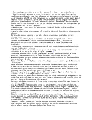 — Quem es tu para me dizeres o que devo ou nao devo fazer? — perguntou Ogun.
— Sou Egun, aquele que estava sendo homenageado por teu povo quando chegastes
espalhando a morte entre eles! Nao sabes que nos festivais em minha honra as pessoas
sao proibidas de falar? E por este motivo que nao te bajularam como sempre fazem quando
retornas de tuas campanhas. Agora, olha em tua volta! Vé quanto sangue derramastes!
Vé quantas vidas inocentes ceifastes! Nao estás satisfeito? Nao te basta a quantidade de
sangue que te cobre o próprio corpo? Por que nao procuras apunes o único responsável por
toda esta desgrana? — disse o espirito.
— Responsável? Existe entáo um responsável? E quem é ele? Por qué? Por qué? —
perguntou Ogun.
— Aparo, sabendo que regressavas a Iré, organizou o festival. Seu objetivo foi plenamente
atingido.
Derramastes sangue inocente e, por isto, estarás amaldiçoado para todo o sempre! —
explicou Egun.
Sem mais uma palavra, Ogun correu como um louco em direçáo á casa de Aparo.
Ao ver o Orixá coberto de sangue aproximar-se movido pela furia, o feiticeiro se
transformou em codorna e, voando, foi abrigar-se entre as folhas de um enorme
dendezeiro.
Percebendo a manobra, Ogun investiu contra a árvore, cortando sua folhas furiosamente,
na ansia de desalojar o inimigo.
As folhas que caíam colavam no sangue que cobria seu corpo nú, transformando-se em
vestimenta. E por isto que a roupa de Ogun é o marió.87
Finalmente, Aparo ficou ao alcance de sua arma e do seu desejo de vingança, e Ogun
golpeou-o repetidas vezes até que, ferido de morte, este tombou aos seus pés.
Nos estertores da morte, o feiticeiro reassumiu sua forma humana, e seu último alentó foi
para amaldiçoar o Orixá:
Deixo em ti, Ogun, a maldição do arrependimento pelo sangue inocente que te fiz derramar
- falou Aparo.
Neste momento, plenamente consciente do mal que havia causado, Ogun, achando que
já vivera o suficiente em sua forma humana, apontou sua espada em direção ao solo e,
provocando um enorme estrondo, desapareceu terra adentro. Seu corpo, muitos metros
abaixo da superfície, transformou-se em minério de ferro.
Depois disso, sempre que alguém deseja obter uma graça de Ogun, sacrifica-lhe uma
codorna e libera-o, da maldição imposta por Aparo.
0batalá, por sua vez, ficara muito deprimido pelo que fizera com Yemanjá. Arrependia-se de
sua atitude, mas, o que estava feito, não tinha conserto. Para distrair-se, resolveu viajar até
Oió com a intenção de fazer uma visita a Xangô.
Consultou o Oráculo, mas, como já fizera antes, negligenciou o sacrifício, e partiu sozinho
para a longa viagem.
Exu, que não ficara nada satisfeito com o que o Grande Orixá havia feito com Yemanjá, a
quem considerava como mãe, aproveitou a oportunidade para se vingar: - Não tem jeito!
Obatalá não aprende mesmo! Mas ele me deve, e o que fez com Yemanjá será cobrado
agora! Deixemos que prossiga viagem que, durante o percurso, vou aprontar-lhe algumas
peças!
Obatalá, sabedor da grande distância que iria percorrer, muniu-se de duas mudas de
roupas, além da que levava vestida. Sendo o Orixá do branco, vestia-se exclusivamente
com esta cor, e jamais andava com as roupas sujas, já que a sujeira era uma das suas
grandes interdições.
E lá se foi Obatalá, rumo a Oyó, sem de leve desconfiar das más intenções de Exu.
Logo no primeiro dia de viagem, o Orixá encontrou um menino que tentava inutilmente
colocar sobre a própria cabeça um balaio cheio de carvão.
 