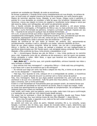 puderam ser avistadas por Obatalá, de onde se encontrava.
Ao divisar a palmeira, o Grande Orixá rumou imediatamente em sua direçáo, na certeza de
que, no local onde um vegetal crescera de forma táo exuberante, por certo haveria agua.
Depois de caminhar algumas horas, Obatalá, ja sem forças, chegou junto á palmeira, e
grande foi a sua decepçáo ao constatar a falta de agua nos arredores. Desesperado, sem
raciocinar, cravou seu cajado no tronco do vegetal e, recolhendo numa cabaça a seiva que
dali escorria, bebeu com sofreguidao, até sentir-se plenamente saciado.
Ora, o líquido extraído da palmeira possui grande teor alcoólico e, em pouco tempo,
completamente embriagado, o Primogénito de Olórun caiu no mais profundo sonó. Obatalá,
ao beber o sumo fermentado da palmeira, romperá a principal interdiçáo imposta por seu
Pai: —Guarda-te de consumir qualquer tipo de bebida fermentada...34
Um a um, os poucos Orixás que ainda o seguiam foram chegando e, vendo seu líder
completamente embriagado, tentaram inútilmente acordá-lo, mas, percebendo que isto era
impossível, regressaram ao Orun sem ele, certos de que a missáo fracassara.
Ao lado de Obatalá ficou caído o precioso saco da existencia — o apo-iwá...
Depois de certificar-se de que todos ja haviam ido embora, Exu, aproximando-se
sorrateiramente, recolheu o saco e, atirando-o as costas, retornou satisfeito ao Orun.
Parte do seu plano estava cumprido. Afinal de contas, nao era ele o encarregado, por
Olórun, o Senhor de Todas as Coisas, de castigar a qualquer um que negligenciasse os
sacrificios determinados por Ifá? Sendo assim, sua obrigaçáo estava cumprida. Nem mesmo
Obatalá, o fílho preferido de Deus, tinha direito a desobedecer a Lei!
— Pai — choramingava Odudua aos pés de Olórun — meu irmáo perdeu-se no caminho
para o Aié. Impetuoso como ele so, adiantou-se da caravana e, sem ter quem nos guiasse,
fomos obrigados a voltar. Além disso, a agua que levamos era insuficiente para que
pudéssemos prosseguir...
— Agó, Baba mi35 — era Exu que, com grande espalhafato, entrava trazendo nas máos o
saco confiado a Obatalá.
— Que noticias traz meu mensageiro? — perguntou Olórun — Onde está meu primogénito,
e que fazes com o saco da existencia que a ele entreguei?
— As noticias que trago por certo nao faráo a alegría de meu Pai, e tremo so de pensar em
cair no seu desagrado! — responden Exu.
— Fala logo, Exu! Quando te criei, coloquei em ti a ambigüidade de caráter, a incoeréncia
de atitudes e o poder absurdo de punir ou premiar sem o menor senso de justica!
Fala, meu mensageiro. Nada do que digas poderá surpreender-me, pois tudo sei do que
acontecen e do que vira a acontecer. Tudo faz parte dos meus planos, e nada acontece, em
todo o Universo, sem a minha permissáo.
O bem e o mal necessitam-se mutuamente para que possam existir, da mesma forma que
a luz nao pode ser percebida se nao existirem as trevas. Esta é a regra da criaçáo. Todas
as coisas que aparentemente se opoem, na verdade se complementam. Se completam e se
integram para que o Plano se manifesté!
Fala, entáo, sem medo, pois tua palavra, como tua açáo, nada mais é do que a confirmaçáo
e a realizaçáo do que está por mim determinado desde sempre.
Por acaso nao te outorguei o título de Elegbara, que significa Aquele que Possui Poder
ilimitado? Fala logo, Exu, que noticias trazes de meu filho Obatalá? — disse Olórun.
0. Como meu Pai sabe, e segundo a Lei, nada se faz sem antes consultar Orumilá, o
Senhor do Oráculo de Ifá.
De acordó com esta Lei, antes de partir, Obatalá consultou Ifá e, na consulta, surgiu
Ejiogbe, o primeiro dos 16 Odus, que, depois de invocado sobre o opon, determinou que
tipo de sacrificio propiciatorio deveria ser oferecido por teu fiIho, para que sua missão
chegasse a bom termo.
 