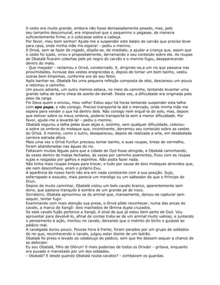 0 cesto era muito grande, embora não fosse demasiadamente pesado, mas, pelo
seu tamanho descomunal, era impossível que o pequenino o pegasse, de maneira
suficientemente firme, e o colocasse sobre a cabeça.
Por favor, meu bom senhor! Ajude-me a suspender este balaio de carvão que preciso levar
para casa, onde minha mãe me espera! - pediu o menino.
0 Orixá, sem se fazer de rogado, díspôs-se, de imediato, a ajudar a criança que, assim que
o cesto foi içado, virou-o propositalmente, derramando o seu conteúdo sobre ele. As roupas
de Obatalá ficaram cobertas pelo pó negro do carvão e o menino fugiu, desaparecendo
dentro do mato.
- Que maçada! - reclamou o Orixá, consternado. E, dirigindo-se,a um rio que passava nas
proximidades, livrouse das vestes enegrecidas e, depois de tomar um bom banho, vestiu
outras bem limpinhas, conforme era de seu feitio.
Após banhar-se, Obatalá fez uma pequena refeição composta de obis, descansou um pouco
e retomou o caminho.
Um pouco adiante, um outro menino estava, no meio do caminho, tentando levantar uma
grande talha de barro cheia de azeite-de-dendê. Desta vez, a dificuldade era originada pelo
peso da carga.
Foi Deus quem o enviou, meu velho! Estou aqui há horas tentando suspender esta talha
com epo pupa, e não consigo. Preciso transportá-la até o mercado, onde minha mãe me
espera para vender o que há dentro dela. Não consigo nem erguê-la do solo, mas, depois
que estiver sobre os meus ombros, poderei transportá-la sem a menor dificuldade. Por
favor, ajude-me a levantá-la! - pediu o menino.
Obatalá segurou a talha pelas duas alças e, sozinho, sem qualquer dificuldade, colocou-
a sobre os ombros do moleque que, incontinente, derramou seu conteúdo sobre as vestes
do Oríxá. 0 menino, como o outro, desapareceu, depois de realizada a arte, em desabalada
carreira estrada afora.
Mais uma vez o Oríxá Funfun precisou tomar banho, e suas roupas, tintas de vermelho,
foram abandonadas nas águas do rio.
Faltavam muitas léguas para que a cidade de Oyó fosse atingida, e Obatalá caminhando,
às vezes dentro de matas fechadas, às vezes por caminho poeirentos, ficou com as roupas
sujas e rasgadas por galhos e espinhos. Não podia fazer nada.
Não tinha mais roupas limpas para trocar, e tudo por causa de dois moleques atrevidos que,
ele nem desconfiava, eram o próprio Exu.
A aparência de nosso herói não era em nada condizente com a sua posição. Sujo,
esfarrapado e exausto, mais parecia um mendigo ou um salteador do que o Príncipe do
Orun.
Depois de muito caminhar, Obatalá vistou um belo cavalo branco, aparentemente sem
dono, que pastava tranquilo à sombra de um grande pé de iroco.
Sorrateiro, Obatala aproximou se do animal que, mansamente, deixou-se capturar sem
sequer, tentar fugir.
Examinando com mais atenção sua presa, o Orixá pôde reconhecer, numa das ancas do
cavalo, a marca de Xangô: dois machados de lâmina dupla cruzados.
Se este cavalo fujão pertence a Xangô, é sinal de que já estou bem perto de Oyó. Vou
aproveitar para devolvê-lo, afinal de contas trata-se de um animal muito valioso, e juntando
o pensamento à ação, montou no cavalo, deixando que o instinto do bicho o guiasse ao
palácio real.
A cavalgada durou pouco. Poucas hora à frente, foram parados por um grupo de soldados
do rei que, reconhecendo o cavalo, julgou estar diante de um ladrão.
Obatalá foi preso e levado ao calabouço do palácio, sem que lhe dessem sequer a chance de
se defender.
Eu sou Obatalá, filho de Olórun! 0 mais poderoso de todos os Orixás! - gritava, enquanto
era puxado e manietado por um dos soldados.
- Obatalá? E desde quando Obatalá rouba cavalos? - zombavam os guardas.
 