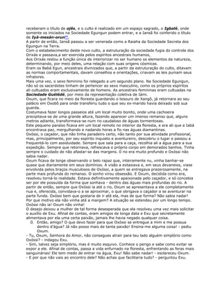receberam o título de ojês, e o culto é realizado em um espaço sagrado, o Igbalé, onde
somente os iniciados na Sociedade Egungun podem entrar, e a Iansã foi conferido o título
de Iyá-mesán-orun89.
A partir de então, Iansã passou a ser venerada como a Raiaha da Sociedade Secreta dos
Egungun na Terra.
Com o estabelecimento deste novo culto, a estruturação da sociedade fugia do controle dos
Orixás e passava,a ser exercida pelos espíritos ancestrais humanos,
Aos Orixás restou a função única de interiorizar no ser humano os elementos da natureza,
determinando, por meio deles, uma relação com suas origens cósmicas.
Eram os Babá Egun, ancestrais divinizados que, a partir da estruturação do culto, ditavam
as normas comportamentais, davam conselhos e orientações, criavam as leis puniam seus
infratores.
Mais uma vez, o sexo feminino foi relegado a um segundo plano. Na Sociedade Egungun,
não só os sacerdotes tinham de pertencer ao sexo masculino, como os próprios espíritos
ali cultuados eram exclusivamente de homens. As ancestrais femininas eram cultuadas na
Sociedade Guélédé, por meio da representação coletiva de Iámi.
Oxum, que ficara no meio da floresta guardando o tesouro de Xangô, já retornara ao seu
palácio em Oxobô para onde transferiu tudo o que seu ex-marido havia deixado sob sua
guarda.
Costumava fazer longos passeios até um local muito bonito, onde uma cachoeira
precipitava-se de uma grande altura, fazendo aparecer um imenso remanso que, alguns
metros adiante, transformava-se num rio caudaloso de águas tormentosas.
Este pequeno paraíso ficava em um local remoto no interior da floresta, e era ali que a Iabá
encontrava paz, mergulhando e nadando horas a fio nas águas diamantinas.
Oxóssi, o caçador, que não tinha paradeiro certo, não tanto por sua atividade profissional,
mas, principalmente, por seu espírito inquieto e aventureiro, descobriu o lugar e passou a
frequentá-lo com assiduidade. Sempre que saía para a caça, recolhia ali a água para a sua
expedição. Sempre que retornava, refrescava o próprio corpo em demorados banhos. Tinha
sempre o cuidado de não afastar-se das margens. 0 rio era muito profundo e Oxóssi não
sabia nadar.
Oxum ficava de longe observando o belo rapaz que, inteiramente nu, vinha banhar-se
quase que diariamente em seus domínios. A visão a extasiava e, em seus devaneios, viase
envolvida pelos braços musculosos de Oxóssi, a quem se entregava prazerosamente, na
parte mais profunda do remanso. O sonho virou obsessão. E Oxum, decidida como era,
resolveu torná-lo realidade. Estava definitivamente apaixonada pelo caçador, e só concebia
ser por ele possuída da forma que sonhava - dentro das águas mais profundas do rio. A
partir de então, sempre que Oxóssi ia até o rio, Oxum se apresentava a ele completamente
nua e, oferecida, convidava-o a se aproximar, o que obrigava o caçador a se aventurar na
parte funda. Oxóssi bem que gostaria de ir até ela, mas de que forma? Não sabia nadar!
Por que motivo ela não vinha até a margem? A situação se estendeu por um longo tempo.
Oxóssi não ia! Oxum não vinha!
O desejo deixou a mulher de tal forma desesperada que ela resolveu uma vez mais solicitar
o auxílio de Exu. Afinal de contas, eram amigos de longa data e Exu que secretamente
alimentava por ela uma certa paixão, jamais lhe havia negado qualquer coisa.
0. Então, amigo? O que devo fazer para que Oxóssi se entregue a mim e me possua
dentro d'água? Já não posso mais de tanta paixão! Ensina-me alguma coisa! - pediu
Oxum.
- Tu, Oxum, Senhora do Amor, não consegues atrair para teu lado alguém simplório como
Oxóssi? - indagou Exu.
- Sim, talvez seja simplório, mas é muito esquivo. Conhece o perigo e sabe como evitar se
expor a ele. Afinal de contas, passa a vida enfurnado na floresta, enfrentando as feras mais
sanguinárias! Ele tem medo de entrar na água, Exu! Não sabe nadar! - esclareceu Oxum.
- E por que não vais ao encontro dele? Não achas que facilitaria tudo? - perguntou Exu.
 