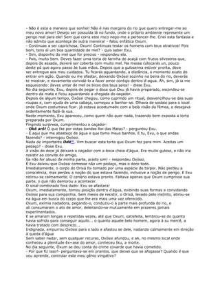 - Não é esta a maneira que sonhei! Não é nas margens do rio que quero entregar-me ao
meu novo amor! Desejo ser possuída lá no fundo, onde o próprio ambiente represente um
perigo real para ele! Sem que corra este risco nego-me a pertencer-lhe. Criei esta fantasia e
não admito que aconteça de outra maneira! - falou enfática Oxum.
- Continuas a ser caprichosa, Oxum! Continuas testar os homens com teus atrativos! Pois
bem, tens aí um boa quantidade de mel? - quis saber Exu.
- Sim, disponho do mel que for preciso - respondeu ela.
- Pois, muito bem. Deves fazer uma torta de farinha de acaçá com frutos silvestres que,
depois de assada, deverá ser coberta com muito mel. Na massa colocarás un, pouco
deste pó que agora passo às tuas mãos. Depois que a guloseima estiver pronta, deve
ser entregue aos meu cuidados. Tu ficarás aguardando, a distância, o momento exato de
entrar em ação. Quando eu me afastar, deixando Oxóssi sozinho na beira do rio, deverás
te mostrar, e novamente convidá-lo a fazer amor contigo dentro d-agua. Ah, sim, já ia me
esquecendo: deves untar de mel os bicos dos teus seios! - disse Exu.
No dia seguinte, Exu, depois de pegar o doce que Oxu já havia preparado, escondeu-se
dentro da mata e ficou aguardando a chegada do caçador.
Depois de algum tempo, Oxóssi chegou, como cuprindo um ritual, desvencilhou-se das suas
roupas e, com ajuda de uma cabaça, começou a banhar-se. Olhava de soslaio para o local
onde Oxum costumava ficar. já estava acostumado com a bela visão da fêmea, e desejava
ardentemente fazê-la sua.
Neste momento, Exu apareceu, como quem não quer nada, trazendo bem exposta a torta
preparada por Oxum.
Fingindo surpresa, cumprimentou o caçador:
- Okê arô! O que faz por estas bandas Rei das Matas? - perguntou Exu.
- É aqui que me abasteço de água e que tomo meus banhos. E tu, Exu, o que andas
fazendo? - interrogou Oxóssi.
Nada de importante Odé90. Vim buscar esta torta que Oxum fez para mim. Aceitas um
pedaço? - disse Exu.
A visão do doce já deixara o caçador com a boca cheia d'água. Era muito guloso, e não iria
resistir ao convite do amigo.
Se não for abuso de minha parte, aceito sim! - respondeu Oxóssi.
É Exu deixou que Oxóssi comesse não um pedaço, mas o doce todo.
Imediatamente, o corpo do Orixá foi tomado por uma espécie de torpor. Não perdeu a
consciência, mas perdeu a noção do que estava fazendo, inclusive a noção de perigo. E Exu
retirou-se calmamente. O cenário estava pronto. Faltava apenas que Oxum cumprisse sua
parte, o que não demorou a acontecer.
O sinal combinado fora dado: Exu se afastara!
Oxum, imediatamente, tomou posição dentro d'água, exibindo suas formas e convidando
Oxóssi para sua companhia. Sem meios de resistir, o Orixá, levado pelo instinto, atirou-se
na água em busca do corpo que lhe era mais uma vez oferecido.
Oxum, exímia nadadora, pegando-o, conduziu-o à parte mais profunda do rio, e
ali consumaram o ato de amor, deleitando-se mutuamente em prazeres jamais
experímentados.
E se amaram longas e repetidas vezes, até que Oxum, satisfeita, lembrou-se do quanto
havia sofrido para conseguir aquilo... o quanto aquele belo homem, agora à su mercê, a
havia tratado com desprezo...
Indignada, empurrou Oxóssi para o lado e afastou se dele, nadando calmamente em direção
à queda d'água
Sem saber nadar, sem qualquer recurso, Oxóssi afundou, e ali, no mesmo local onde
conheceu a plenitude êx~ase do amor, conheceu Iku, a morte.
No dia seguinte, Oxum se deu conta do crime covarde que havia cometido.
- Por que fiz isso?- perguntava-se em prantos. que deixei que se afogasse? Quando é que
vou aprende, controlar este meu gênio vingativo?
 