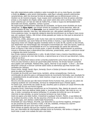 Aos ojês responsáveis pelos cuidados e pela invocação de um ou mais Eguns, era dado
o título de Atoku e, para serem distinguidos, cada Egun cultuado possuía vestimentas
características, além de diversas formas de saudações que os diferenciavam entre si.
Vestíam-se de maneira singular. Suas roupas eram compostas de tiras de panos coloridas
presas a uma espécie de chapéu sólido, que caiam sobre eles como cortinas. Seus rostos
eram cobertos por um tipo de rede de malha fina, e toda a roupa era demasiadamente
decorada com búzios, espelhos, contas e guizos.
Na organização perfeitamente elaborada da sociedade, os Eguns eram divididos em duas
categorias: os Egun Agbá, que tinham direito às roupagens acima descritas, além de
serem dotados de fala, e os Aparakás, que se vestiam com um único pano quadrado e
extremamente colorido, mas que, não possuindo voz, não podiam identificar-se.
Como podemos notar, na segunda categoria descrita encontravam-se os Eguns mais novos
que, por qualquer motivo, não tinham ainda passado por todos os ritos que os elevariam à
categoria de Egun-Agbá.
Os homens, então, passaram a dar muito mais valor às orientações dadas pelos seus
próprios ancestrais, que eram feitas de forma direta e incisiva, o que representava uma
segurança maior em relação àquelas recebidas tanto no Culto de Ifá, quanto no dos Orixás,
que dependiam da interpretação das mensagens transmitidas por meio dos búzios, opelé ou
ikins, o que ensejava a possibilidade de erro ou manipulação por parte dos adivinhos.
Eram os Eguns e não mais os Orixás quem, a partir de então, determinavam os preceitos
morais e orientava para a observância dos costumes, preservando, assim, a estrutura social
e religiosa dos seres humanos.
Aos Orixás restava simplesmente o culto. Já pão tinham mais a mesma importância para
organizar a maneira de viver dos homens, e aproximava-se a hora em que deveriam, todos,
retornar ao Orun.
O plano de Olodumarê estava sendo cumprido,exatamente como havia sido elaborado. A
Terra era dos homens e devia ser governada pelos homens. Os Orixás haviam cumprido
seus papéis com perfeição. Restava-lhes, agora, retornar à sua origem - o Orun -, de onde
deveriam continuar a exercer controle sobre todos os elementos que lhes haviam sido
confiados por Odudua.
Como vimos, Xangô, Iansã, Ogun, Iemanjá, Oxum e Oxóssi já haviam retornado. Tudo era
parte do plano do Supremo.
O contato de Orumilá com Iewá traria, também, sérias conseqüências. Ciente da
contribuição do adivinho para o enfraquecimento do movimento feminista, cujo resultado foi
o restabelecimento do patriarcado, Iewá resolveu vingar-se por conta própria, em nome de
todas as Iabás.
Ela era uma das poucas que não havia tomado forma humana mas, para que seu plano de
vingança pudesse ser concretizado, tornava-se indispensável que o fizesse agora.
Foi assim que, assumindo seu poder de ajé, escolheu para si própria um corpo feminino tão
ou mais belo do que sua forma original.
Enquanto Orixá, costumava transformar-se no firmamento. Mas, depois de assumir uma
forma carnal, teve que abdicar deste poder e, durante muito tempo, não mais se viu, no
céu, à noite, a presença de astros brilhantes. E, privados do brilho da Lua e do luzeiro
intermite te das estrelas, os seres humanos tornaram-se mais tristes.
Iewá era agora uma bela mulher, írresistível a qualquer homem. Porém, a sua beleza só
se revelava durante a noite. De dia assumia a forma de uma verdadeira bruxa: recurvada,
cheia de rugas, sem dentes e deformada fisicamente.
Encantado por seus feitiços, Orumilá, que desconhe-cía sua forma negativa, entregava-
se aos prazeres do sexo durante a noite, e de dia, estafado, limitava-se a dormir
profundamente até que uma nova noite surgisse.
Muito tempo se passou até que Exu resolveu procurar pelo adivinho.
Exu, por intermédio de informações colhidas entre os humanos, não tardou a chegar ao
local onde o casal vivia isolado de tudo e de todos.
 