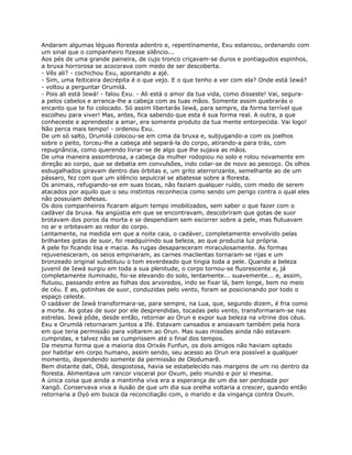 Andaram algumas léguas floresta adentro e, repentínamente, Exu estancou, ordenando com
um sinal que o companheiro fizesse silêncio...
Aos pés de uma grande paineira, de cujo tronco criçavam-se duros e pontiagudos espinhos,
a bruxa horrorosa se acocorava com medo de ser descoberta.
- Vês ali? - cochichou Exu, apontando a ajé.
- Sim, uma feiticeira decrépita é o que vejo. E o que tenho a ver com ela? Onde está Iewá?
- voltou a perguntar Orumilá.
- Pois ali está Iewá! - falou Exu. - Ali está o amor da tua vida, como disseste! Vai, segura-
a pelos cabelos e arranca-lhe a cabeça com as tuas mãos. Somente assim quebrarás o
encanto que te foi colocado. Só assim libertarás Iewá, para sempre, da forma terrível que
escolheu para viver! Mas, antes, fica sabendo que esta é sua forma real. A outra, a que
conheceste e aprendeste a amar, era somente produto da tua mente entorpecida. Vai logo!
Não perca mais tempo! - ordenou Exu.
De um só salto, Orumilá colocou-se em cima da bruxa e, subjugando-a com os joelhos
sobre o peito, torceu-lhe a cabeça até separá-la do corpo, atirando-a para trás, com
repugnância, como querendo livrar-se de algo que lhe sujava as mãos.
De uma maneira assombrosa, a cabeça da mulher rodopiou no solo e rolou novamente em
direção ao corpo, que se debatia em convulsões, indo colar-se de novo ao pescoço. Os olhos
esbugalhados giravam dentro das órbitas e, um grito aterrorizante, semelhante ao de um
pássaro, fez com que um silêncio sepulcral se abatesse sobre a floresta.
Os animais, refugiando-se em suas tocas, não faziam qualquer ruído, com medo de serem
atacados por aquilo que o seu instintos reconhecia como sendo um perigo contra o qual eles
não possuíam defesas.
Os dois companheiros ficaram algum tempo imobilizados, sem saber o que fazer com o
cadáver da bruxa. Na angústia em que se encontravam, descobriram que gotas de suor
brotavam dos poros da morta e se despendiam sem escorrer sobre a pele, mas flutuavam
no ar e orbitavam ao redor do corpo.
Lentamente, na medida em que a noite caia, o cadáver, completamente envolvido pelas
brilhantes gotas de suor, foi readquírindo sua beleza, ao que produzia luz própria.
A pele foi ficando lisa e macia. As rugas desapareceram miraculosamente. As formas
rejuvenesceram, os seios empinaram, as carnes macilentas tornaram-se rijas e um
bronzeado original substituiu o tom esverdeado que tingia toda a pele. Quando a beleza
juvenil de Iewá surgiu em toda a sua plenitude, o corpo tornou-se fluorescente e, já
completamente iluminado, foi-se elevando do solo, lentamente... suavemente... e, assim,
flutuou, passando entre as folhas dos arvoredos, indo se fixar lá, bem longe, bem no meio
de céu. E as, gotinhas de suor, conduzidas pelo vento, foram se posicionando por todo o
espaço celeste.
O cadáver de Iewá transformara-se, para sempre, na Lua, que, segundo dizem, é fria como
a morte. As gotas de suor por ele desprendidas, tocadas pelo vento, transformaram-se nas
estrelas. Iewá pôde, desde então, retornar ao Orun e expor sua beleza na vitrine dos céus.
Exu e Orumilá retornaram juntos a Ifé. Estavam cansados e ansiavam também pela hora
em que teria permissão para voltarem ao Orun. Mas suas missões ainda não estavam
cumpridas, e talvez não se cumprissem até o final dos tempos.
Da mesma forma que a maioria dos Orixás Funfun, os dois amigos não haviam optado
por habitar em corpo humano, assim sendo, seu acesso ao Orun era possível a qualquer
momento, dependendo somente da permissão de Olodumarê.
Bem distante dali, Obá, desgostosa, havia se estabelecido nas margens de um rio dentro da
floresta. Alimentava um rancor visceral por Oxum, pelo mundo e por si mesma.
A única coisa que ainda a mantinha viva era a esperança de um dia ser perdoada por
Xangô. Conservava viva a ilusão de que um dia sua orelha voltaria a crescer, quando então
retornaria a Oyó em busca da reconciliação com, o marido e da vingança contra Oxum.
 