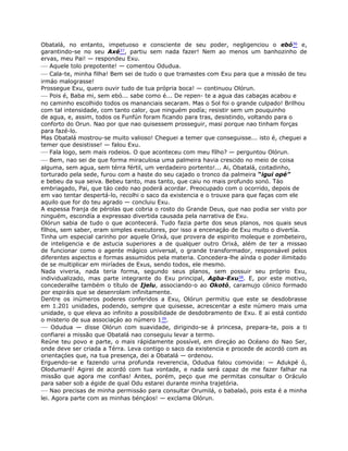 Obatalá, no entanto, impetuoso e consciente de seu poder, negligenciou o ebó36 e,
garantindo-se no seu Axé37, partiu sem nada fazer! Nem ao menos um banhozinho de
ervas, meu Pai! — respondeu Exu.
— Aquele tolo prepotente! — comentou Odudua.
— Cala-te, minha filha! Bem sei de tudo o que tramastes com Exu para que a missáo de teu
irmáo malograsse!
Prossegue Exu, quero ouvir tudo de tua própria boca! — continuou Olórun.
— Pois é, Baba mi, sem ebó... sabe como é... De repen- te a agua das cabaças acabou e
no caminho escolhido todos os mananciais secaram. Mas o Sol foi o grande culpado! Brilhou
com tal intensidade, com tanto calor, que ninguém podía; resistir sem um pouquinho
de agua, e, assim, todos os Funfún foram ficando para tras, desistindo, voltando para o
conforto do Orun. Nao por que nao quisessem prosseguir, masi porque nao tinham forças
para fazé-lo.
Mas Obatalá mostrou-se muito valioso! Cheguei a temer que conseguisse... isto é, cheguei a
temer que desistisse! — falou Exu.
— Fala logo, sem mais rodeios. O que aconteceu com meu fílho? — perguntou Olórun.
— Bem, nao sei de que forma miraculosa uma palmeira havia crescido no meio de coisa
alguma, sem agua, sem térra fértil, um verdadeiro portento!... Ai, Obatalá, coitadinho,
torturado pela sede, furou com a haste do seu cajado o tronco da palmeira “igui opé”
e bebeu da sua seiva. Bebeu tanto, mas tanto, que caiu no mais profundo sonó. Táo
embriagado, Pai, que táo cedo nao poderá acordar. Preocupado com o ocorrido, depois de
em vao tentar despertá-lo, recolhi o saco da existencia e o trouxe para que faças com ele
aquilo que for do teu agrado — concluiu Exu.
A espessa franja de pérolas que cobria o rosto do Grande Deus, que nao podia ser visto por
ninguém, escondía a expressao divertida causada pela narrativa de Exu.
Olórun sabia de tudo o que acontecerá. Tudo fazia parte dos seus planos, nos quais seus
fílhos, sem saber, eram simples executores, por isso a encenaçáo de Exu muito o divertía.
Tinha um especial carinho por aquele Orixá, que provera de espirito moleque e zombeteiro,
de inteligencia e de astucia superiores a de qualquer outro Orixá, além de ter a missao
de funcionar como o agente mágico universal, o grande transformador, responsável pelos
diferentes aspectos e formas assumidos pela materia. Concedera-lhe aínda o poder ilimitado
de se multiplicar em miríades de Exus, sendo todos, ele mesmo.
Nada viveria, nada teria forma, segundo seus planos, sem possuir seu próprio Exu,
individualizado, mas parte integrante do Exu principal, Agba-Exu38. E, por este motivo,
concederalhe também o título de Ijelu, associando-o ao Okotó, caramujo cónico formado
por espiráis que se desenrolam infinitamente.
Dentre os inúmeros poderes conferidos a Exu, Olórun permitiu que este se desdobrasse
em 1.201 unidades, podendo, sempre que quisesse, acrescentar a este número mais uma
unidade, o que eleva ao infinito a possibilidade de desdobramento de Exu. E ai está contido
o misterio de sua associaçáo ao número 139.
— Odudua — disse Olórun com suavidade, dirigindo-se á princesa, prepara-te, pois a ti
confiarei a missão que Obatalá nao conseguiu levar a termo.
Reúne teu povo e parte, o mais rápidamente possível, em direçáo ao Océano do Nao Ser,
onde deve ser criada a Térra. Leva contigo o saco da existencia e procede de acordó com as
orientaçóes que, na tua presença, dei a Obatalá — ordenou.
Erguendo-se e fazendo urna profunda reverencia, Odudua falou comovida: — Adukpé ó,
Olodumaré! Agirei de acordó com tua vontade, e nada será capaz de me fazer falhar na
missão que agora me confias! Antes, porém, peço que me permitas consultar o Oráculo
para saber sob a égide de qual Odu estarei durante minha trajetória.
— Nao precisas de minha permissáo para consultar Orumilá, o babalaó, pois esta é a minha
lei. Agora parte com as minhas bénçáos! — exclama Olórun.
 