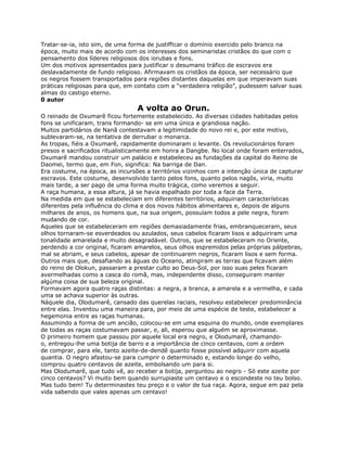 Tratar-se-ia, isto sim, de uma forma de justifficar o domínio exercido pelo branco na
época, muito mais de acordo com os interesses dos seminaristas cristãos do que com o
pensamento dos líderes religiosos dos iorubas e fons.
Um dos motivos apresentados para justificar o desumano tráfico de escravos era
deslavadamente de fundo religioso. Afirmavam os cristãos da época, ser necessário que
os negros fossem transportados para regiões distantes daquelas em que imperavam suas
práticas religiosas para que, em contato com a “verdadeira religião”, pudessem salvar suas
almas do castigo eterno.
0 autor
A volta ao Orun.
O reinado de Oxumarê ficou fortemente estabelecido. As diversas cidades habitadas pelos
fons se unificaram, trans formando- se em uma única e grandiosa nação.
Muitos partidários de Nanã contestavam a legitimidade do novo rei e, por este motivo,
sublevaram-se, na tentativa de derrubar o monarca.
As tropas, fiéis a Oxumarê, rapidamente dominaram o levante. Os revolucionários foram
presos e sacrificados ritualisticamente em honra a Dangbe. No local onde foram enterrados,
Oxumarê mandou construir um palácio e estabeleceu as fundações da capital do Reino de
Daomei, termo que, em Fon, significa: Na barriga de Dan.
Era costume, na época, as incursões a territórios vizinhos com a intenção única de capturar
escravos. Este costume, desenvolvido tanto pelos fons, quanto pelos nagôs, viria, muito
mais tarde, a ser pago de uma forma muito trágica, como veremos a seguir.
A raça humana, a essa altura, já se havia espalhado por toda a face da Terra.
Na medida em que se estabeleciam em diferentes territórios, adquiriam características
diferentes pela influência do clima e dos novos hábitos alimentares e, depois de alguns
milhares de anos, os homens que, na sua origem, possuíam todos a pele negra, foram
mudando de cor.
Aqueles que se estabeleceram em regiões demasiadamente frias, embranqueceram, seus
olhos tornaram-se esverdeados ou azulados, seus cabelos ficaram lisos e adquiriram uma
tonalidade amarelada e muito desagradável. Outros, que se estabeleceram no Oriente,
perdendo a cor original, ficaram amarelos, seus olhos espremidos pelas próprias pálpebras,
mal se abriam, e seus cabelos, apesar de continuarem negros, ficaram lisos e sem forma.
Outros mais que, desafiando as águas do Oceano, atingiram as terras que ficavam além
do reino de Olokun, passaram a prestar culto ao Deus-Sol, por isso suas peles ficaram
avermelhadas como a casca do romã, mas, independente disso, conseguiram manter
algúma coisa de sua beleza original.
Formavam agora quatro raças distintas: a negra, a branca, a amarela e a vermelha, e cada
uma se achava superior às outras.
Náquele dia, Olodumarê, cansado das querelas raciais, resolveu estabelecer predominância
entre elas. Inventou uma maneira para, por meio de uma espécie de teste, estabelecer a
hegemonia entre as raças humanas.
Assumindo a forma de um ancião, colocou-se em uma esquina do mundo, onde exemplares
de todas as raças costumavam passar, e, ali, esperou que alguém se aproximasse.
O primeiro homem que passou por aquele local era negro, e Olodumarê, chamando-
o, entregou-lhe uma botija de barro e a importância de cinco centavos, com a ordem
de comprar, para ele, tanto azeite-de-dendê quanto fosse possível adquirir com aquela
quantia. O negro afastou-se para cumprir o determinado e, estando longe do velho,
comprou quatro centavos de azeite, embolsando um para si.
Mas Olodumarê, que tudo vê, ao receber a botija, perguntou ao negro - Só este azeite por
cinco centavos? Vi muito bem quando surrupiaste um centavo e o escondeste no teu bolso.
Mas tudo bem! Tu determinastes teu preço e o valor de tua raça. Agora, segue em paz pela
vida sabendo que vales apenas um centavo!
 