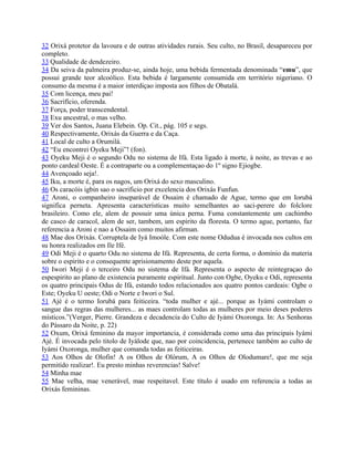 32 Orixá protetor da lavoura e de outras atividades rurais. Seu culto, no Brasil, desapareceu por
completo.
33 Qualidade de dendezeiro.
34 Da seiva da palmeira produz-se, ainda hoje, uma bebida fermentada denominada “emu”, que
possui grande teor alcoólico. Esta bebida é largamente consumida em território nigeriano. O
consumo da mesma é a maior interdiçao imposta aos filhos de Obatalá.
35 Com licença, meu pai!
36 Sacrifício, oferenda.
37 Força, poder transcendental.
38 Exu ancestral, o mas velho.
39 Ver dos Santos, Juana Elebein. Op. Cit., pág. 105 e segs.
40 Respectivamente, Orixás da Guerra e da Caça.
41 Local de culto a Orumilá.
42 “Eu encontrei Oyeku Meji”! (fon).
43 Oyeku Meji é o segundo Odu no sistema de Ifá. Esta ligado à morte, à noite, as trevas e ao
ponto cardeal Oeste. É a contraparte ou a complementaçao do 1º signo Ejiogbe.
44 Avençoado seja!.
45 Iku, a morte é, para os nagos, um Orixá do sexo masculino.
46 Os caracóis igbin sao o sacrificio por excelencia dos Orixás Funfun.
47 Aroni, o companheiro inseparável de Ossaim é chamado de Ague, termo que em Iorubá
significa perneta. Apresenta características muito semelhantes ao saci-perere do folclore
brasileiro. Como ele, alem de possuir uma única perna. Fuma constantemente um cachimbo
de casco de caracol, alem de ser, tambem, um espirito da floresta. O termo ague, portanto, faz
referencia a Aroni e nao a Ossaim como muitos afirman.
48 Mae dos Orixás. Corruptela de Iyá Imoóle. Com este nome Odudua é invocada nos cultos em
su honra realizados em Ile Ifé.
49 Odi Meji é o quarto Odu no sistema de Ifá. Representa, de certa forma, o domínio da materia
sobre o espirito e o consequente aprisionamento deste por aquela.
50 Iwori Meji é o terceiro Odu no sistema de Ifá. Representa o aspecto de reintegraçao do
espespirito ao plano de existencia puramente espiritual. Junto con Ogbe, Oyeku e Odi, representa
os quatro principais Odus de Ifá, estando todos relacionados aos quatro pontos cardeais: Ogbe o
Este; Oyeku U oeste; Odi o Norte e Iwori o Sul.
51 Ajé é o termo Iorubá para feiticeira. “toda mulher e ajé... porque as Iyámi controlam o
sangue das regras das mulheres... as maes controlam todas as mulheres por meio deses poderes
místicos.”(Verger, Pierre. Grandeza e decadencia do Culto de Iyámi Oxoronga. In: As Senhoras
do Pássaro da Noite, p. 22)
52 Oxum, Orixá feminino da mayor importancia, é considerada como uma das principais Iyámi
Ajé. É invocada pelo titolo de Iyálode que, nao por coincidencia, pertenece também ao culto de
Iyámi Oxoronga, mulher que comanda todas as feiticeiras.
53 Aos Olhos de Olofin! A os Olhos de Olórum, A os Olhos de Olodumare!, que me seja
permitído realizar!. Eu presto minhas reverencias! Salve!
54 Minha mae
55 Mae velha, mae venerável, mae respeitavel. Este título é usado em referencia a todas as
Orixás femininas.
 