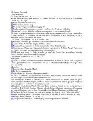 Minha mae Oxorongá
Nos te saudamos
Por favor, nao nos mate... -
Verger, Fierre Fatumbi -As Senhoras do Pássam da Noite, In. Escritos Sobre a Religiáo dos
Orixás, pág. 34 e segs.
80 Ceiba pentandra (Bombacácea).
81 O Rei chegou, salve o rei ¡
82 Os Orixás. Verger, Fierre Fatumbi, pág. 88.
83 Saudaçóes por meio das quais os poderes e os feitos dos Orixás sao exaltados.
84 A ajé nao é como a feiticeira medieval, simplesmente a personificacáo do mal.
Ela, antes, representa os poderes místicos da mulher em seu aspecto mais perigoso e destrutivo.
A dança guélédé é a expressáo da má consciéncia dos homens, e vem da época em que a
sociedade matriarcal tornou-se patriarcal.
(Ulli Beier, Celede Masks, Odu, n° 6, Ibadan, 1956).
85 Irosobara, Omó Odu que resulta do acoplamento de Irosun com Obara.
86 Arco e flecha. A principal insignia do Orixá Oxóssi.
87 Franja confeccionada com as palhas extraídas das folhas do dendezeiro.
88 Pedra de raio. O edu ara é o principal elemento representativo do Orixá Xangó. Representa
seu corpo e assegura a sua presença em seus assentamentos.
89 Mãe dos nove oruns. “... Oyá é a rainha e a ‘mãe’ dos Eguns. Ela é venerada ao lado dos
Eguns e é quem comanda o mundo dos mortos.”
(Dos Santos, Juana Elbein, op. cit., páe. 122.)
90 Caçador.
91 Pedra. O okutá é elemento comum nos assentamentos de todos os Orixás, com exceção de
Oxóssi, que não tem direito a este símbolo por não se saber a forma tomada por seu corpo carnal
após sua morte.
92 Ancião.
93 Respeitável ancião pai do Marió.
94 Da direita e da esquerda.
95 Alapini, detentor do título rnáximo entre os ojés.
96 Guizo. É costume, nos candomblés brasileiros, amarrarem-se guizos nos tornozelos dos
iniciados no período da clausura a que são submetidos.
Este costume está de todas as formas ligado à lenda aqui descrita. Ao mesmo tempo em que o
xaorô representa urna homenagem aos Orixás envolvidos na história, permite que, pelo ruído que
produzem, possa-se controlar os movimentos da Iaô.
97 Saudação ritualística de Omolu. Obaluaiê (Rei e Senhor da Terra é urn dos nomes ou títulos
honoríficos deste Orixá). Omolu e Obaluaiê não são Orixás diferentes, mas nomes diferentes de
um mesmo Orixá que, entre os fons, é conhecido como Sakpatá, Xamponan ou Molu Arauê.
98 Saudação do Orixá Oxumarê que pode ser traduzida literalmente como: "Salve o arco-íris."
99 -Men irmaõ Este termo é comumente usado entre os iniciados de uma mesma casa de culto.
100 Verger, Pierre Fatumbi. Op. cit. pág. 207.
101 Adaptação de um itan do Odu Otura Meji recolhido por Bernard Meaupoil.
 