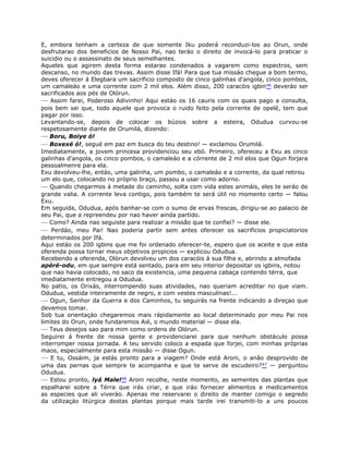 E, embora tenham a certeza de que somente Iku poderá reconduzi-los ao Orun, onde
desfrutarao dos beneficios de Nosso Pai, nao teráo o direito de invocá-lo para praticar o
suicidio ou o assassinato de seus semelhantes.
Aqueles que agirem desta forma estarao condenados a vagarem como espectros, sem
descanso, no mundo das trevas. Assim disse Ifá! Para que tua missáo chegue a bom termo,
deves oferecer á Elegbara um sacrificio composto de cinco galinhas d'angola, cinco pombos,
um camaleáo e uma corrente com 2 mil elos. Além disso, 200 caracóis igbin46 deveráo ser
sacrificados aos pés de Olórun.
— Assim farei, Poderoso Adivinho! Aqui estáo os 16 cauris com os quais pago a consulta,
pois bem sei que, todo aquele que provoca o ruido feito pela corrente de opelé, tem que
pagar por isso.
Levantando-se, depois de colocar os búzios sobre a esteira, Odudua curvou-se
respetosamente diante de Orumilá, dizendo:
— Boru, Boiye ó!
— Boxexé ó!, segué em paz em busca do teu destino! — exclamou Orumilá.
Imediatamente, a jovem princesa providenciou seu ebó. Primeiro, ofereceu a Exu as cinco
galinhas d'angola, os cinco pombos, o camaleáo e a córrente de 2 mil elos que Ogun forjara
pessoalmenre para ela.
Exu devolveu-lhe, entáo, uma galinha, um pombo, o camaleáo e a corrente, da qual retirou
um elo que, colocando no próprio braço, passou a usar como adorno.
— Quando chegarmos á metade do caminho, solta com vida estes animáis, eles te seráo de
grande valia. A corrente leva contigo, pois também te será útil no momento certo — falou
Exu.
Em seguida, Odudua, após banhar-se com o sumo de ervas frescas, dirigiu-se ao palacio de
seu Pai, que a repreendeu por nao haver ainda partido.
— Como? Ainda nao seguiste para realizar a missão que te confiei? — disse ele.
— Perdáo, meu Pai! Nao poderia partir sem antes oferecer os sacrificios propiciatorios
determinados por Ifá.
Aqui estáo os 200 igbins que me foi ordenado oferecer-te, espero que os aceite e que esta
oferenda possa tornar meus objetivos propicios — explicou Odudua.
Recebendo a oferenda, Olórun devolveu um dos caracóis á sua filha e, abrindo a almofada
apéré-odu, em que sempre está sentado, para em seu interior depositar os igbins, notou
que nao havia colocado, no saco da existencia, uma pequena cabaça contendo térra, que
imediatamente entregou a Odudua.
No patio, os Orixás, interrompendo suas atividades, nao queriam acreditar no que viam.
Odudua, vestida inteiramente de negro, e com vestes masculinas!...
— Ogun, Senhor da Guerra e dos Caminhos, tu seguirás na frente indicando a direçao que
devemos tomar.
Sob tua orientaçáo chegaremos mais rápidamente ao local determinado por meu Pai nos
limites do Orun, onde fundaremos Aié, o mundo material — disse ela.
— Teus desejos sao para mim como ordens de Olórun.
Seguirei á frente de nossa gente e providenciarei para que nenhum obstáculo possa
interromper nossa jornada. A teu servido coloco a espada que forjei, com minhas próprias
maos, especialmente para esta missão — disse Ogun.
— E tu, Ossáim, ja estás pronto para a viagem? Onde está Aroni, o anão desprovido de
uma das pernas que sempre te acompanha e que te serve de escudeiro?47 — perguntou
Odudua.
— Estou pronto, lyá Male!48 Aroni recolhe, neste momento, as sementes das plantas que
espalharei sobre a Térra que irás criar, e que iráo fornecer alimentos e medicamentos
as especies que ali viveráo. Apenas me reservarei o direito de manter comigo o segredo
da utilizaçáo litúrgica destas plantas porque mais tarde irei transmiti-lo a uns poucos
 