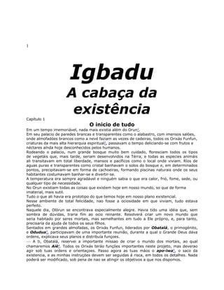 1
Igbadu
A cabaça da
existência
Capítulo 1
O inicio de tudo
Em um tempo imemoriável, nada mais existia além do Orun1.
Em seu palacio de paredes brancas e transparentes como o alabastro, com imensos salóes,
onde almofadóes brancos como a nevé faziam as vezes de cadeiras, todos os Orixás Funfun,
criaturas da mais alta hierarquia espiritual2, passavam o tempo deliciando-se com frutos e
néctares aínda hoje desconhecidos pelos humanos.
Rodeando o palacio, num grande bosque muito bem cuidado, floresciam todos os tipos
de vegetáis que, mais tarde, seriam desenvolvidos na Térra, e todas as especies animáis
ali transitavam em total liberdade, mansos e pacíficos como o local onde viviam. Ríos de
aguas puras e transparentes como cristal banhavam o solos do bosque e, em determinados
pontos, precipitavam-se em forma de cachoeiras, formando piscinas naturais onde os seus
habitantes costumavam banhar-se e divertir-se.
A temperatura era sempre agradável e ninguém sabia o que era calor, frió, fome, sede, ou
qualquer tipo de necessidade.
No Orun existiam todas as coisas que existem hoje em nosso mundo, so que de forma
imaterial, mais sutil.
Tudo o que ali havia era prototipo do que temos hoje em nosso plano existencial.
Nesse ambiente de total felicidade, nao fosse a ociosidade em que viviam, tudo estava
perfeito.
Naquele dia, Olórun se encontrava especialmente alegre. Havia tido uma idéia que, sem
sombra de dúvidas, traria fím ao ocio reinante. Resolverá criar um novo mundo que
seria habitado por seres mortais, mas semelhantes em tudo a Ele próprio, e, para tanto,
precisaría da ajuda de todos os seus fílhos.
Sentados em grandes almofadas, os Orixás Funfun, liderados por Obatalá, o primogénito,
e Odudua3, participavam de uma importante reunião, durante a qual o Grande Deus dava
ordens, explicava seus planos e distribuía funçoes.
— A ti, Obatalá, reservei a importante missao de criar o mundo dos mortais, ao qual
chamaremos Aié4. Todos os Orixás teráo funçóes importantes neste projeto, mas deverao
agir sob tuas ordens e orientaçoes. Passo agora as tuas máos o apo-iwa5, o saco da
existencia, e as minhas instruçóes devem ser seguidas á risca, em todos os detalhes. Nada
poderá ser modificado, sob pena de nao se atingir os objetivos a que nos dispomos.
 