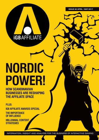 ISSUE62APRIL/MAY2017
ISSUE 62 APRIL / MAY 2017
INFORMATION, INSIGHT AND ANALYSIS FOR THE BUSINESS OF INTERACTIVE GAMING
NORDIC
POWER!HOW SCANDINAVIAN
BUSINESSES ARE RESHAPING
THE AFFILIATE SPACE
PLUS:
IGB AFFILIATE AWARDS SPECIAL
THE IMPORTANCE
OF INFLUENCE
MILLENNIAL CONTENT
STRATEGIES
 