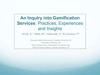 An Inquiry into Gamification
Services: Practices, Experiences
and Insights
Arnab, S.1, Nalla, M.2, Harteveld, C.3 & Lameras, P.4
1Disruptive Media learning Lab, Coventry University, UK
2University of Warwick, UK
3Game Design Group, Northeastern University, USA
4Serious Games Institute, Coventry University, UK
 