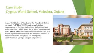 Case Study
Cygnus World School, Vadodara, Gujarat
Cygnus World School at Vadodara for Jan-Priya Trust, Delhi is
our country’s 1st PLATINUM rated, green building,
conceptualized by Ar. Prem Nath of Prem Nath & Associates,
having more than 1.8 lakh square feet of school complex spread
over 5 acres of land; The school has been planned to cater to all
modern requirements of education; Yet the overall aesthetics of
the school structures shall project a ‘Contemporary’
architectural feel – giving it a elegant campus look.
 