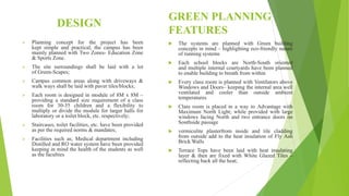 DESIGN
 Planning concept for the project has been
kept simple and practical; the campus has been
mainly planned with Two Zones- Education Zone
& Sports Zone.
 The site surroundings shall be laid with a lot
of Green-Scapes;
 Campus common areas along with driveways &
walk ways shall be laid with paver tiles/blocks;
 Each room is designed in module of 8M x 8M –
providing a standard size requirement of a class
room for 30-35 children and a flexibility to
multiply or divide the module for larger halls for
laboratory or a toilet block, etc. respectively;
 Staircases, toilet facilities, etc. have been provided
as per the required norms & mandates;
 Facilities such as; Medical department including
Distilled and RO water system have been provided
keeping in mind the health of the students as well
as the faculties
 The systems are planned with Green building
concepts in mind – highlighting eco-friendly nature
of running systems
 Each school blocks are North-South oriented
and multiple internal courtyards have been planned
to enable building to breath from within
 Every class room is planned with Ventilators above
Windows and Doors– keeping the internal area well
ventilated and cooler than outside ambient
temperatures
 Class room is placed in a way to Advantage with
Maximum North Light; while provided with large
windows facing North and two entrance doors on
Southside passage
 vermiculite plasterfrom inside and tile cladding
from outside add to the heat insulation of Fly Ash
Brick Walls
 Terrace Tops have been laid with heat insulating
layer & then are fixed with White Glazed Tiles –
reflecting back all the heat;
GREEN PLANNING
FEATURES
 