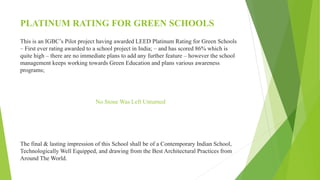 PLATINUM RATING FOR GREEN SCHOOLS
This is an IGBC’s Pilot project having awarded LEED Platinum Rating for Green Schools
– First ever rating awarded to a school project in India; – and has scored 86% which is
quite high – there are no immediate plans to add any further feature – however the school
management keeps working towards Green Education and plans various awareness
programs;
No Stone Was Left Unturned
The final & lasting impression of this School shall be of a Contemporary Indian School,
Technologically Well Equipped, and drawing from the Best Architectural Practices from
Around The World.
 