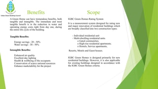 Benefits
A Green Home can have tremendous benefits, both
tangible and intangible. The immediate and most
tangible benefit is in the reduction in water and
operating energy costs right from day one, during
the entire life cycle of the building.
Tangible Benefits:
Energy savings : 20 - 30%
Water savings : 30 - 50%
Intangible Benefits:
Enhanced air quality
Excellent day lighting
Health & wellbeing of the occupants
Conservation of scarce national resources
Enhance marketability for the project
IGBC Green Homes Rating System
It is a measurement system designed for rating new
and major renovation of residential buildings which
are broadly classified into two construction types:
- Individual residential unit
- Multi-dwelling residential units
o Gated communities.
o High-rise residential apartments.
o Hostels, Service apartments,
Resorts, Motels and Guest houses.
IGBC Green Homes is designed primarily for new
residential buildings. However, it is also applicable
for existing buildings designed in accordance with
the IGBC Green Homes criteria.
Scope
 