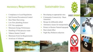 Mandatory Requirements
 Compliance to Local Regulations
 Soil Erosion Prevention & Control
 Rain Water Harvesting
 Low flow plumbing fixtures
 CFC free equipment
 Minimum Energy Performance
 Handling of Non-process waste
 Tobacco Smoke Control
 Minimum Fresh Air Requirements
 Avoid use of Asbestos
 Developing on appropriate sites
 Community Connectivity / Basic
Amenities
 Design for differently-abled
 Alternative means for transportation
 Protect or Restore Natural topography
 Heat island effect
 Night Sky Pollution reduction
Sustainable Sites
 