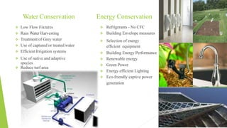Water Conservation
 Low Flow Fixtures
 Rain Water Harvesting
 Treatment of Grey water
 Use of captured or treated water
 Efficient Irrigation systems
 Use of native and adaptive
species
 Reduce turf area
 Refrigerants - No CFC
 Building Envelope measures
 Selection of energy
efficient equipment
 Building Energy Performance
 Renewable energy
 Green Power
 Energy efficient Lighting
 Eco-friendly captive power
generation
Energy Conservation
 