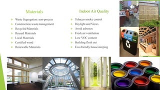 Materials
 Waste Segregation: non-process
 Construction waste management
 Recycled Materials
 Reused Materials
 Local Materials
 Certified wood
 Renewable Materials
 Tobacco smoke control
 Daylight and Views
 Avoid asbestos
 Fresh air ventilation
 Low VOC content
 Building flush out
 Eco-friendly house-keeping
Indoor Air Quality
 