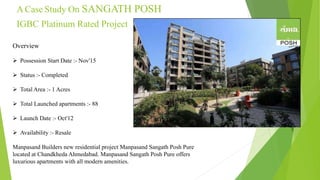 A Case Study On SANGATH POSH
IGBC Platinum Rated Project
Overview
 Possession Start Date :- Nov'15
 Status :- Completed
 Total Area :- 1 Acres
 Total Launched apartments :- 88
 Launch Date :- Oct'12
 Availability :- Resale
Manpasand Builders new residential project Manpasand Sangath Posh Pure
located at Chandkheda Ahmedabad. Manpasand Sangath Posh Pure offers
luxurious apartments with all modern amenities.
 