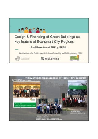 Design & Financing of Green Buildings as
key feature of Eco-smart City Regions
Prof Peter Head FREng FRSA
“Working to enable 5 billion people to live safe, healthy and fulfilling lives by 2030”
.
1
1.March 20151.March 20151.March 20151.March 2015
BellagioBellagioBellagioBellagio----FinanceFinanceFinanceFinance
2. March 20162. March 20162. March 20162. March 2016
Bellagio Roadmap 2030Bellagio Roadmap 2030Bellagio Roadmap 2030Bellagio Roadmap 2030
Trilogy of workshops supported by Rockefeller Foundation
3. September 20173. September 20173. September 20173. September 2017
BellagioBellagioBellagioBellagio----action programmeaction programmeaction programmeaction programme
200 city region demonstrators200 city region demonstrators200 city region demonstrators200 city region demonstrators
 