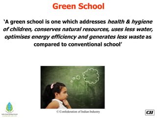 © Confederation of Indian Industry
Green School
‘A green school is one which addresses health & hygiene
of children, conserves natural resources, uses less water,
optimises energy efficiency and generates less waste as
compared to conventional school’
 