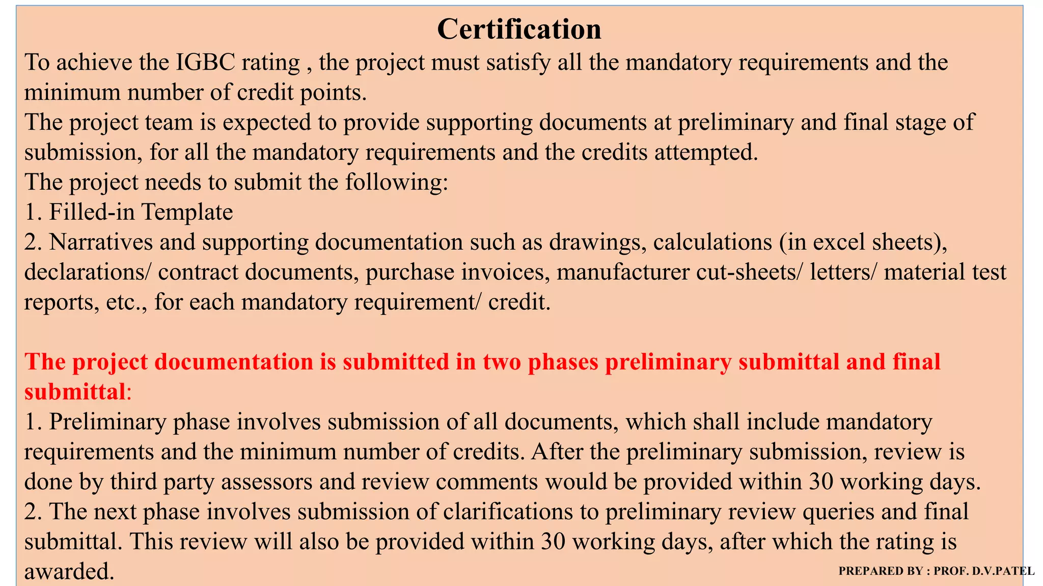 Certification
To achieve the IGBC rating , the project must satisfy all the mandatory requirements and the
minimum number of credit points.
The project team is expected to provide supporting documents at preliminary and final stage of
submission, for all the mandatory requirements and the credits attempted.
The project needs to submit the following:
1. Filled-in Template
2. Narratives and supporting documentation such as drawings, calculations (in excel sheets),
declarations/ contract documents, purchase invoices, manufacturer cut-sheets/ letters/ material test
reports, etc., for each mandatory requirement/ credit.
The project documentation is submitted in two phases preliminary submittal and final
submittal:
1. Preliminary phase involves submission of all documents, which shall include mandatory
requirements and the minimum number of credits. After the preliminary submission, review is
done by third party assessors and review comments would be provided within 30 working days.
2. The next phase involves submission of clarifications to preliminary review queries and final
submittal. This review will also be provided within 30 working days, after which the rating is
awarded. PREPARED BY : PROF. D.V.PATEL
 