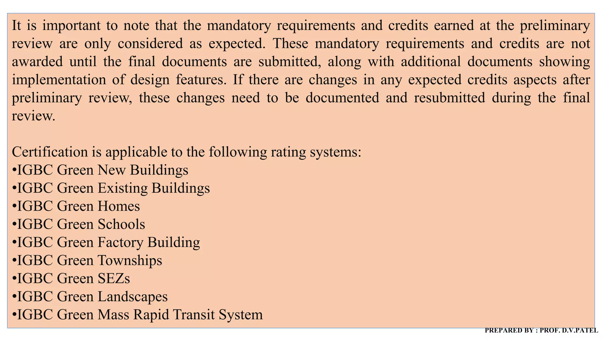 It is important to note that the mandatory requirements and credits earned at the preliminary
review are only considered as expected. These mandatory requirements and credits are not
awarded until the final documents are submitted, along with additional documents showing
implementation of design features. If there are changes in any expected credits aspects after
preliminary review, these changes need to be documented and resubmitted during the final
review.
Certification is applicable to the following rating systems:
•IGBC Green New Buildings
•IGBC Green Existing Buildings
•IGBC Green Homes
•IGBC Green Schools
•IGBC Green Factory Building
•IGBC Green Townships
•IGBC Green SEZs
•IGBC Green Landscapes
•IGBC Green Mass Rapid Transit System
PREPARED BY : PROF. D.V.PATEL
 