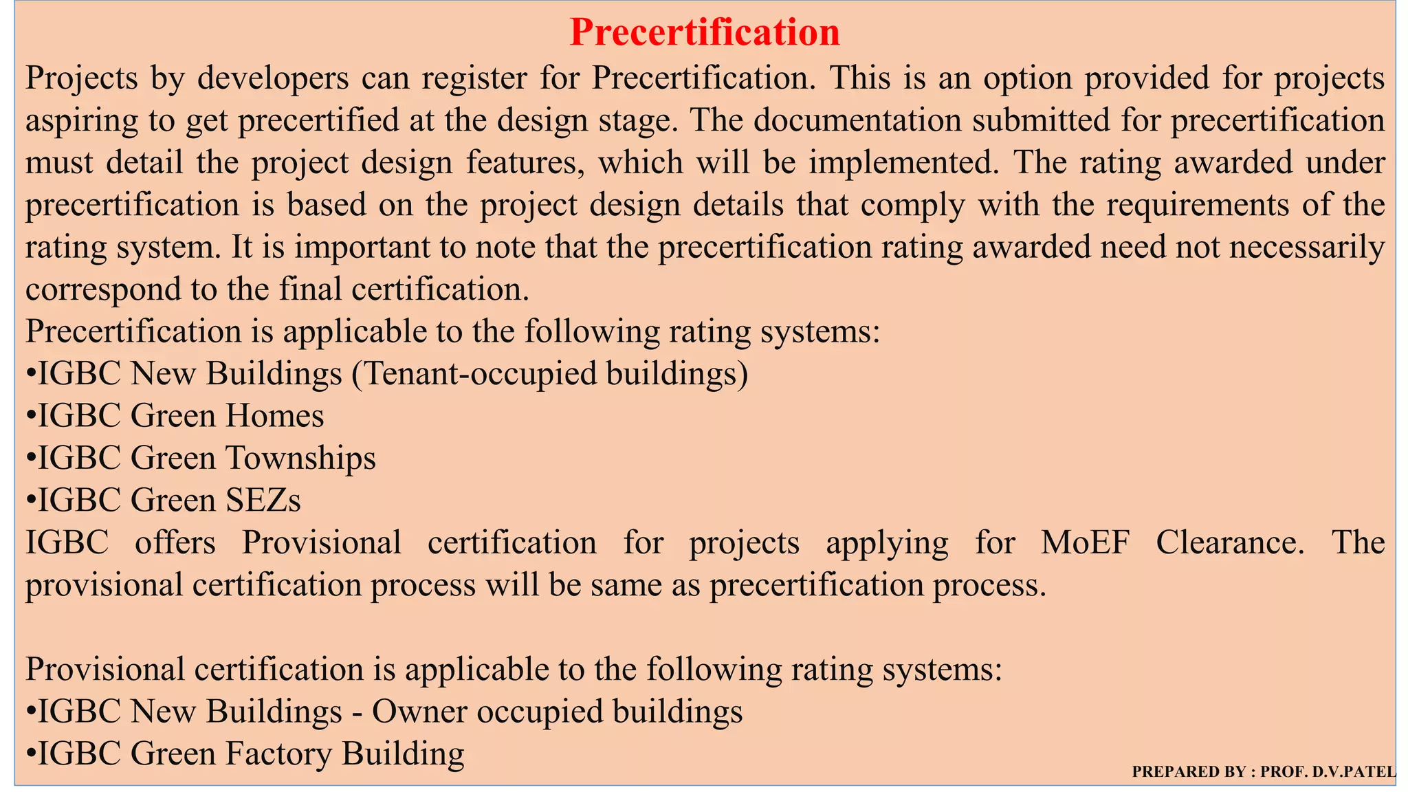 Precertification
Projects by developers can register for Precertification. This is an option provided for projects
aspiring to get precertified at the design stage. The documentation submitted for precertification
must detail the project design features, which will be implemented. The rating awarded under
precertification is based on the project design details that comply with the requirements of the
rating system. It is important to note that the precertification rating awarded need not necessarily
correspond to the final certification.
Precertification is applicable to the following rating systems:
•IGBC New Buildings (Tenant-occupied buildings)
•IGBC Green Homes
•IGBC Green Townships
•IGBC Green SEZs
IGBC offers Provisional certification for projects applying for MoEF Clearance. The
provisional certification process will be same as precertification process.
Provisional certification is applicable to the following rating systems:
•IGBC New Buildings - Owner occupied buildings
•IGBC Green Factory Building PREPARED BY : PROF. D.V.PATEL
 