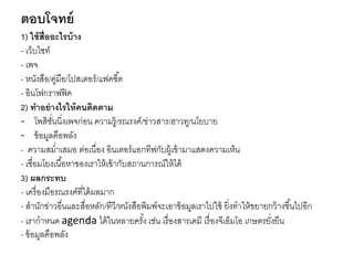 ตอบโจทย์
1) ใช้สื่ออะไรบ้าง
- เว็บไซท์
- เพจ
- หนังสือ/คู่มือ/โปสเตอร์/แฟคชี้ต
- อินโฟกราฟฟิค
2) ทาอย่างไรให้คนติดตาม
- โพสิชั่นนิ่งเพจก่อน ความรู้/รณรงค์/ข่าวสาร/ฮาวทู/นโยบาย
- ข้อมูลคือพลัง
- ความสม่าเสมอ ต่อเนื่อง อินเตอร์แอกทีฟกับผู้เข้ามาแสดงความเห็น
- เชื่อมโยงเนื้อหาของเราให้เข้ากับสถานการณ์ให้ได้
3) ผลกระทบ
- เครื่องมือรณรงค์ที่ได้ผลมาก
- สานักข่าวอื่นและสื่อหลัก/ทีวี/หนังสือพิมพ์จะเอาข้อมูลเราไปใช้ ยิ่งทาให้ขยายกว้างขึ้นไปอีก
- เรากาหนด agenda ได้ในหลายครั้ง เช่น เรื่องสารเคมี เรื่องจีเอ็มโอ เกษตรยั่งยืน
- ข้อมูลคือพลัง
 