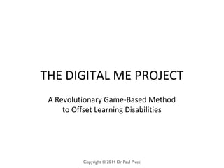 THE DIGITAL ME PROJECT
A Revolutionary Game-Based Method
to Offset Learning Disabilities
Copyright © 2014 Dr Paul Pivec
 