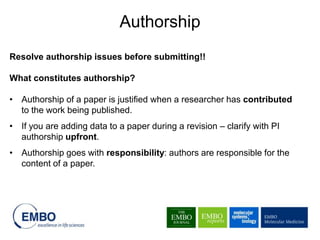 Resolve authorship issues before submitting!!
What constitutes authorship?
• Authorship of a paper is justified when a researcher has contributed
to the work being published.
• If you are adding data to a paper during a revision – clarify with PI
authorship upfront.
• Authorship goes with responsibility: authors are responsible for the
content of a paper.
Authorship
 