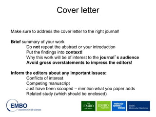 Make sure to address the cover letter to the right journal!
Brief summary of your work
Do not repeat the abstract or your introduction
Put the findings into context!
Why this work will be of interest to the journal’s audience
Avoid gross overstatements to impress the editors!
Inform the editors about any important issues:
Conflicts of interest
Competing manuscript
Just have been scooped – mention what you paper adds
Related study (which should be enclosed)
Cover letter
 