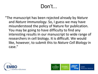 "The manuscript has been rejected already by Nature
and Nature Immunology. So, I guess we may have
misunderstood the policy of Nature for publication.
You may be going to have difficulty to find any
interesting results in our manuscript to wide range of
researchers in cell biology. It is difficult. We would
like, however, to submit this to Nature Cell Biology in
case.”
Don’t...
 