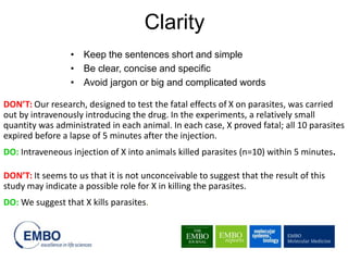 • Keep the sentences short and simple
• Be clear, concise and specific
• Avoid jargon or big and complicated words
Clarity
DON’T: Our research, designed to test the fatal effects of X on parasites, was carried
out by intravenously introducing the drug. In the experiments, a relatively small
quantity was administrated in each animal. In each case, X proved fatal; all 10 parasites
expired before a lapse of 5 minutes after the injection.
DO: Intraveneous injection of X into animals killed parasites (n=10) within 5 minutes.
DON’T: It seems to us that it is not unconceivable to suggest that the result of this
study may indicate a possible role for X in killing the parasites.
DO: We suggest that X kills parasites.
 
