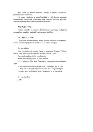 Seus filhos são pessoas sensíveis, amáveis e cordiais, adoram os
relacionamentos numerosos.
No amor, preferem a superficialidade e dificilmente assumem
compromissos duradouros, provocando uma constante troca de parceiros.
Sendo a inconstância sua característica mais marcante.
NO POSITIVO
Vitória em todos os sentidos, fortalecimento espiritual, inteligência,
contrato bem sucedido, sociedade ou casamento benéficos.
NO NEGATIVO
Coisas ruins, maus resultados, morte, inimigo difícil de ser derrotado,
derrota associação prejudicial, tendência ao suicídio e desespero.
Recomendação
Usar constantemente roupas claras ou totalmente brancas. Perfumes
suaves feitos com essência de jasmim, verbana, rosa ou violeta.
Fazer defumação periódica com benjoim.
Tomar banhos com pétalas de rosas brancas.
// // // quando o filho deste Òdú estiver com problemas de dinheiro,
fazer:
— pegar 16 conchinhas na praia e riscar a simbologia dos 16 Odú
Mèji (em cada concha) e sacrifica sobre elas o sangue de 1 galo.
— passa sobre o tabuleiro o pó de Osàlá e joga as 16 conchinhas.
Arvore ritualista
Cedro
 