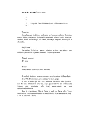 13" EJÍLOGBON (Òdú da morte)
* *
* *
* * Responde com 13 búzios abertos e 3 búzios fechados.
* *
Doenças
Complicações linfáticas, tendências ao homossexualismo feminino,
dor na coluna, nas pernas, inflamações uterinas e próstata, dores no corpo,
anemias, males do estômago, do ventre, da bexiga, angústia, alucinações e
obsessões.
Profissões
Lavadeiras, faxineiras, poetas, músicos, artistas, pescadores, ma-
rinheiros, prostitutas, caçadores, oradores e líderes populares.
Dia da semana
2." feira
Cores
Preto, branco nacarado e cinza prateado.
É um Òdú feminino, noturno, entrante, seco, fecundo e foi fecundado.
Este Odú determina a necessidade de viver em grupo.
A ideia de morte que este Odú é portador, está muito mais ligada ao
fim de uma determinada situação, cujas possibilidades de continuidade
tenham sido esgotadas pelo total cumprimento de uma
determinação cármica.
Este é o verdadeiro Òdú de Nana, o qual traz Terra sobre Terra,
mostrando o esgotamento de todas as possibilidades de acrescentar-se algo,
o fim de um ciclo, a morte.
 