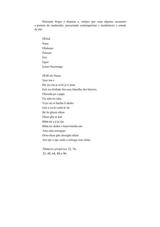Detestam brigas e disputas e, sempre que surja alguma, assumem
a postura de moderador, procurando contemporizar e restabelecer o estado
de paz.
Orisà
Nana
Obaluaye
Possum
Èsú
Egun
Iyámi Osooronga
Òriki de Nana
Sese ina o
Iba iye mo je ni ki je ti arun
Emi wa foribale fun sese (barulho dos búzios).
Oluoudu pe o papa
Ele adie ko tuka
Yeye mi ni bariba li akoko
Emi a wa ki onile ki ile
Ba ile gbemi nikan
Oluse gbe ni kan
Bàbà mi a ji je eja
Bàbà mi okúko o banu buruku um
Awa orno asirogujo
Orno oluse gbe olusegbe nikan
Ara epe o epe osule o asirogu orno oloka
Números propícios 12, 16,
32, 48, 64, 80 e 96.
 