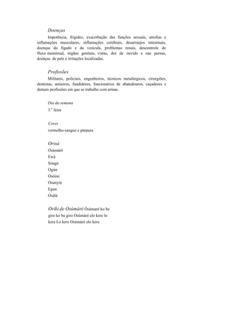 Doenças
Impotência, frigidez, exacerbação das funções sexuais, atrofias e
inflamações musculares, inflamações cerebrais, desarranjos intestinais,
doenças do fígado e da vesícula, problemas renais, descontrole do
fluxo menstrual, órgãos genitais, vistas, dor de ouvido e nas pernas,
doenças de pele e irritações localizadas.
Profissões
Militares, policiais, engenheiros, técnicos metalúrgicos, cirurgiões,
dentistas, amieiros, fundidores, funcionários de abatedouros, caçadores e
demais profissões em que se trabalhe com armas.
Dia da semana
3.
a
feira
Cores
vermelho-sangue e púrpura
Orisà
Osúmàrè
Ewà
Sòngò
Ogún
Osòòsi
Osanyin
Egun
Osàlà
Oríki de Osúmàrè Òsúmarè ko be
giro ko be giro Osúmàrè elo kere lo
kere Lo kere Osúmàrè elo kere
 