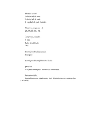Elo kere lo kere
Osúmàrè a le le male
Osúmàrè a le le male
E o araka le le male Osúmàrè
Números propícios 12,
28, 44, 60, 76 e 92.
Tempo de atuação
1 mês
Letra do alfabeto
U
TV'
Correspondência zodiacal
Escorpião
Correspondência planetária Marte
Quizilas
Não pode comer peixe defumado e batata-doce.
Recomendação
Tomar banho com rosa branca e fazer defumadores com casca de alho
e de cebola.
 