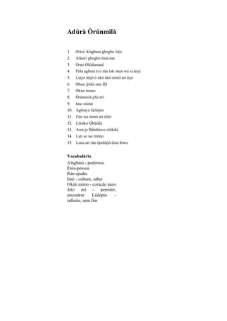Adúrà Òrúnmilà
1. Orisà Alágbara gbogbo lóju
2. Alásiri gbogbo ènia mó
3. Orno Olódumarè
4. Pélu agbara ti o rán lati òrun wá si àiyé
5. Láiyé àtijó ó nkó nkó nimó ati òye
6. Ohun ijinlè enu Ifá
7. Okàn mimo
8. Òrúnmilà jrkí nrí
9. Imo mimo
10. Agbaíye láilópin
11. Fún wa nimò ati òótó
12. Lórúko Qbàtálá
13. Awa je Bàbáláwo olókikí
14. Lati se ise mimo
15. Lona ati ràn ópolópò ènia lówo
Vocabulário
Alágbara - poderoso
Ènia-pessoa
Rán-ajudar
Imó - cultura, saber
Okàn mimo - coração puro
Jekí nrí - permitir,
encontrar Láilópin -
infinito, sem fim
 