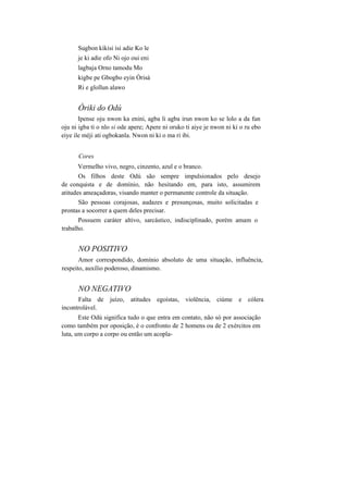 Sugbon kikisi isi adie Ko le
je ki adie ofo Ni ojo oui eni
lagbaja Orno tamodu Mo
kigbe pe Gbogbo eyin Òrisà
Ri e glollun alawo
Òriki do Odú
Ipense oju nwon ka enini, agba li agba irun nwon ko se lolo a da fun
oju ni igba ti o nlo si ode apere; Apere ni oruko ti aiye je nwon ni ki o ru ebo
eiye ile méji ati ogbokanla. Nwon ni ki o ma ri ibi.
Cores
Vermelho vivo, negro, cinzento, azul e o branco.
Os filhos deste Odú são sempre impulsionados pelo desejo
de conquista e de domínio, não hesitando em, para isto, assumirem
atitudes ameaçadoras, visando manter o permanente controle da situação.
São pessoas corajosas, audazes e presunçosas, muito solicitadas e
prontas a socorrer a quem deles precisar.
Possuem caráter altivo, sarcástico, indisciplinado, porém amam o
trabalho.
NO POSITIVO
Amor correspondido, domínio absoluto de uma situação, influência,
respeito, auxílio poderoso, dinamismo.
NO NEGATIVO
Falta de juízo, atitudes egoístas, violência, ciúme e cólera
incontrolável.
Este Odú significa tudo o que entra em contato, não só por associação
como também por oposição, é o confronto de 2 homens ou de 2 exércitos em
luta, um corpo a corpo ou então um acopla-
 