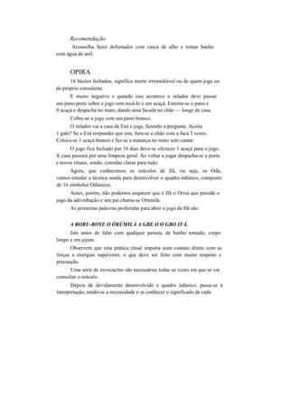 Recomendação
Aconselha fazer defumador com casca de alho e tomar banho
com água de anil.
OPIRA
16 búzios fechados, significa morte irremediável ou de quem joga ou
do próprio consulente.
E muito negativo e quando isso acontece o zelador deve passar
um pano preto sobre o jogo sem tocá-lo e um acaçá. Enterra-se o pano e
0 acaçá e despacha no mato, dando uma facada no chão — longe de casa.
Cobre-se o jogo com um pano branco.
O zelador vai a casa de Esú e joga, fazendo a pergunta: Aceita
1 galo? Se o Esú responder que sim, fura-se o chão com a faca 3 vezes.
Coloca-se 1 acaçá branco e faz-se a matança no mato sem cantar.
O jogo fica fechado por 16 dias deve-se oferecer 1 acaçá para o jogo.
A casa passará por uma limpeza geral. Ao voltar a jogar despacha-se a porta
e novos rituais, sendo, comidas claras para tudo.
Agora, que conhecemos os oráculos de Ifá, ou seja, os Odú,
vamos estudar a técnica usada para desenvolver o quadro òdúnico, composto
de 16 símbolos Odúnicos.
Antes, porém, não podemos esquecer que é Ifá o Orisà que preside o
jogo da adivinhação e seu pai chama-se Orúmilà.
As primeiras palavras proferidas para abrir o jogo de Ifá são:
A BORU-BOYE O ÒRÚMILÀ A GBE O O GBO IFÁ.
Isto antes de falar com qualquer pessoa, de banho tomado, corpo
limpo e em jejum.
Observem que esta prática ritual importa num contato direto com as
forças e energias superiores, o que deve ser feito com muito respeito e
precaução.
Uma série de invocações são necessárias todas as vezes em que se vai
consultar o oráculo.
Depois de devidamente desenvolvido o quadro òdúnico, passa-se à
interpretação, tendo-se a necessidade e se conhecer o significado de cada
 
