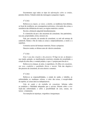Encontramos aqui todos os tipos de informações sobre os irmãos,
parentes diretos. Falando ainda das mensagens e pequenas viagens.
4
a
CASA:
Refere-se as origens, as raízes, a família, as tendências here-ditárias,
ao local de residência, aos consanguíneos próximos, à du-ração das coisas, a
resistência das influências do meio, as origens materiais e morais.
Revela o obstáculo adquirido hereditariamente.
E o domicílio do pai e dos ancestrais do consulente. Seu património,
sua casa, propriedades, terras, tesouros etc.
Fala, por extensão, da morada do consulente, se está sob ameaça de
catástrofe. Relata o fim de todas as coisas e empreendimentos, a morte e a
sepultura.
Comunica acerca de heranças materiais, físicas e psíquicas.
Descreve ainda, os últimos anos de vida do consulente.
5
a
CASA:
Esta é casa das criações e dos prazeres. O fogo no ser, os desejos e
sua reação, geração, as manifestações exteriores oriundas da sexualidade, a
criação de uma obra, a vontade própria, o que o 1 projeta para fora de si.
Refere-se às crianças, às artes, à experiência. Os filhos do consulente,
seu sexo, condições e qualidades físicas e morais. Fala das alegrias e
dos prazeres do consulente, de seus amores e amantes.
6
a
CASA:
Refere-se as responsabilidades, o estado de saúde, o trabalho, as
enfermidades, as mudanças críticas, o valor das coisas, à receptividade
do espírito, as coisas úteis ou indispensáveis.
Fala de saúde e do trabalho do consulente. Informa sobre
as condições e fidelidade adequadas que o servem. Orienta sobre a evo-
lução das enfermidades e sobre a possibilidade de cura, causas, na-
tureza e tratamento.
Faz menções às injustiças, vergonhas e inseguranças.
 