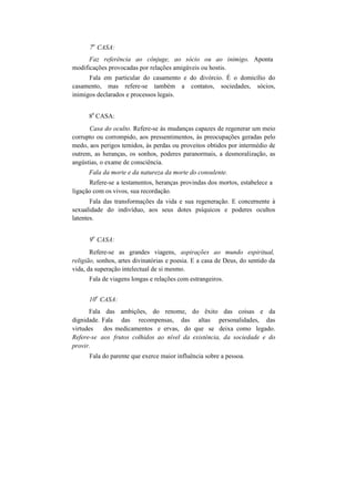 7
a
CASA:
Faz referência ao cônjuge, ao sócio ou ao inimigo. Aponta
modificações provocadas por relações amigáveis ou hostis.
Fala em particular do casamento e do divórcio. É o domicílio do
casamento, mas refere-se também a contatos, sociedades, sócios,
inimigos declarados e processos legais.
8
a
CASA:
Casa do oculto. Refere-se às mudanças capazes de regenerar um meio
corrupto ou corrompido, aos pressentimentos, às preocupações geradas pelo
medo, aos perigos temidos, às perdas ou proveitos obtidos por intermédio de
outrem, as heranças, os sonhos, poderes paranormais, a desmoralização, as
angústias, o exame de consciência.
Fala da morte e da natureza da morte do consulente.
Refere-se a testamentos, heranças provindas dos mortos, estabelece a
ligação com os vivos, sua recordação.
Fala das transformações da vida e sua regeneração. E concernente à
sexualidade do indivíduo, aos seus dotes psíquicos e poderes ocultos
latentes.
9
a
CASA:
Refere-se as grandes viagens, aspirações ao mundo espiritual,
religião, sonhos, artes divinatórias e poesia. E a casa de Deus, do sentido da
vida, da superação intelectual de si mesmo.
Fala de viagens longas e relações com estrangeiros.
10
a
CASA:
Fala das ambições, do renome, do êxito das coisas e da
dignidade. Fala das recompensas, das altas personalidades, das
virtudes dos medicamentos e ervas, do que se deixa como legado.
Refere-se aos frutos colhidos ao nível da existência, da sociedade e do
provir.
Fala do parente que exerce maior influência sobre a pessoa.
 