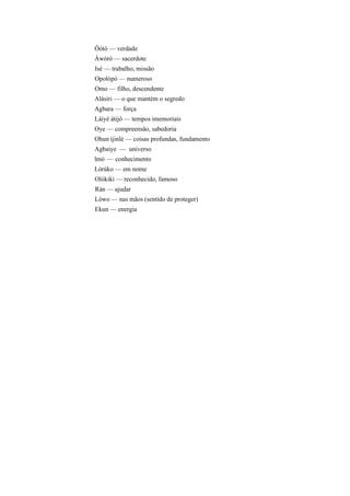 Ôótó — verdade
Àwòrò — sacerdote
Isé — trabalho, missão
Opolópó — numeroso
Omo — filho, descendente
Alásiri — o que mantém o segredo
Agbara — força
Láiyé àtijó — tempos imemoriais
Oye — compreensão, sabedoria
Ohun ijinlè — coisas profundas, fundamento
Agbaiye — universo
lmò — conhecimento
Lórúko — em nome
Olókiki — reconhecido, famoso
Ràn — ajudar
Lòwo — nas mãos (sentido de proteger)
Ekun — energia
 