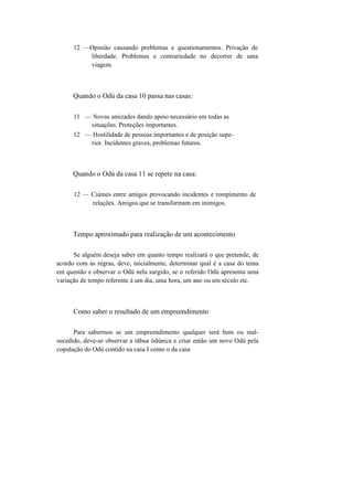 12 —Opinião causando problemas e questionamentos. Privação de
liberdade. Problemas e contrariedade no decorrer de uma
viagem.
Quando o Odú da casa 10 passa nas casas:
11 — Novas amizades dando apoio necessário em todas as
situações. Proteções importantes.
12 — Hostilidade de pessoas importantes e de posição supe-
rior. Incidentes graves, problemas futuros.
Quando o Odú da casa 11 se repete na casa:
12 — Ciúmes entre amigos provocando incidentes e rompimento de
relações. Amigos que se transformam em inimigos.
Tempo aproximado para realização de um acontecimento
Se alguém deseja saber em quanto tempo realizará o que pretende, de
acordo com as regras, deve, inicialmente, determinar qual é a casa do tema
em questão e observar o Odú nela surgido, se o referido Odú apresenta uma
variação de tempo referente à um dia, uma hora, um ano ou um século etc.
Como saber o resultado de um empreendimento
Para sabermos se um empreendimento qualquer será bem ou mal-
sucedido, deve-se observar a tábua òdúnica e criar então um novo Odú pela
copulação do Odú contido na casa I como o da casa
 