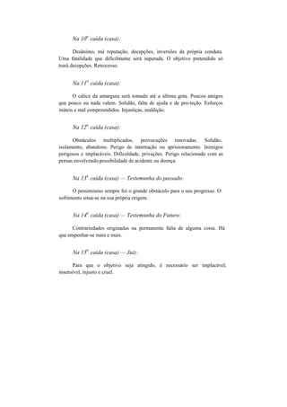 Na 10
a
caída (casa):
Desânimo, má reputação, decepções, inversões da própria conduta.
Uma fatalidade que dificilmente será superada. O objetivo pretendido só
trará decepções. Retrocesso.
Na 11
a
caída (casa):
O cálice da amargura será tomado até a última gota. Poucos amigos
que pouco ou nada valem. Solidão, falta de ajuda e de pro-teção. Esforços
inúteis e mal compreendidos. Injustiças, maldição.
Na 12
a
caída (casa):
Obstáculos multiplicados, provocações renovadas. Solidão,
isolamento, abandono. Perigo de internação ou aprisionamento. Inimigos
perigosos e implacáveis. Dificuldade, privações. Perigo relacionado com as
pernas envolvendo possibilidade de acidente ou doença.
Na 13
a
caída (casa) — Testemunha do passado:
O pessimismo sempre foi o grande obstáculo para o seu progresso. O
sofrimento situa-se na sua própria origem.
Na 14
a
caída (casa) — Testemunha do Futuro:
Contrariedades originadas na permanente falta de alguma coisa. Há
que empenhar-se mais e mais.
Na 15
a
caída (casa) — Juiz:
Para que o objetivo seja atingido, é necessário ser implacável,
insensível, injusto e cruel.
 
