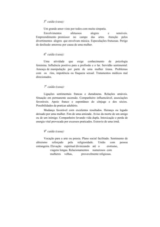 5
a
caída (casa):
Um grande amor visto por todos com muita simpatia.
Envolvimentos afetuosos alegres e sensíveis.
Empreendimento promissor no campo das artes. Atenção pelos
divertimentos alegres que envolvam música. Especulações frutuosas. Perigo
de desilusão amorosa por causa de uma mulher.
6
a
caída (casa):
Uma atividade que exige conhecimento de psicologia
feminina. Influência positiva para a profissão e o lar. Servidão sentimental.
Ameaça de manipulação por parte de uma mulher tirana. Problemas
com os rins, impotência ou fraqueza sexual. Tratamentos médicos mal
direcionados.
7
a
caída (casa):
Ligações sentimentais francas e duradouras. Relações amáveis.
Situação em permanente ascensão. Companheiro influenciável, associações
favoráveis. Apoio franco e espontâneo do cônjuge e dos sócios.
Possibilidades de praticar adultério.
Mudança favorável corn excelentes resultados. Herança ou legado
deixado por uma mulher. Fim de uma amizade. Aviso da morte de um amigo
ou de um inimigo. Companheiro levando vida dupla. Intoxicação e perda de
energia vital provocada por excessos praticados. Extravio de uma irmã.
9
a
caída (casa):
Vocação para a arte ou poesia. Plano social facilitado. Sentimento de
altruísmo reforçado pela religiosidade. União com pessoa
estrangeira. Elevação espiritual divinizando até o erotismo,
viagens longas. Relacionamentos numerosos com
mulheres velhas, provavelmente religiosas.
 